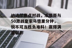 九游体育-纳达尔焦点对战，浓眉哥与50激战皇家马德里分钟，锐不可当胜负难料！赢得满堂喝彩的简单介绍